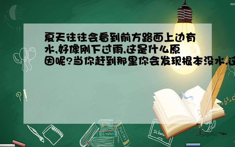 夏天往往会看到前方路面上边有水,好像刚下过雨,这是什么原因呢?当你赶到那里你会发现根本没水.这时你会看到前方还是有水,结果还是没有,