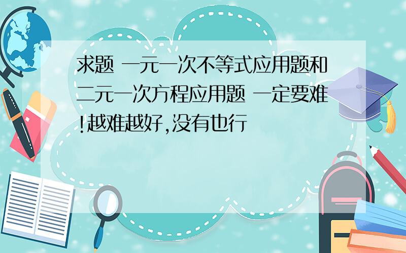 求题 一元一次不等式应用题和二元一次方程应用题 一定要难!越难越好,没有也行