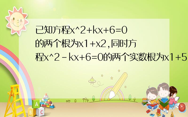 已知方程x^2+kx+6=0的两个根为x1+x2,同时方程x^2-kx+6=0的两个实数根为x1+5,x2+5,则k=