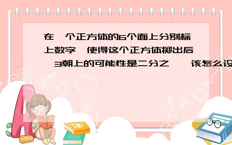 在一个正方体的6个面上分别标上数字,使得这个正方体掷出后,3朝上的可能性是二分之一,该怎么设计?