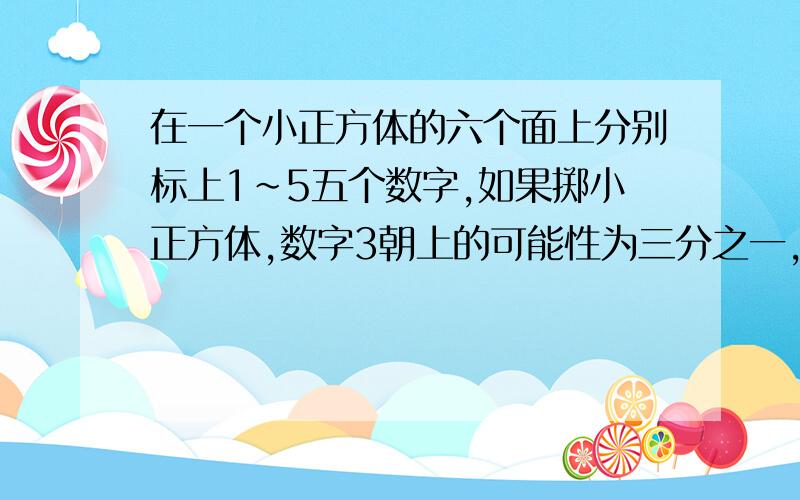 在一个小正方体的六个面上分别标上1~5五个数字,如果掷小正方体,数字3朝上的可能性为三分之一,