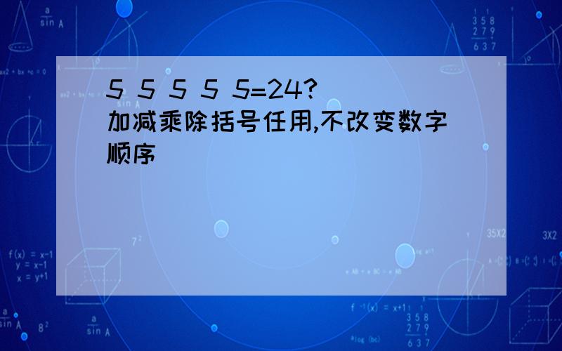 5 5 5 5 5=24?(加减乘除括号任用,不改变数字顺序)