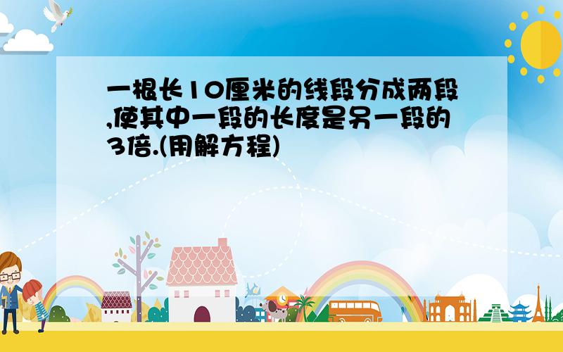 一根长10厘米的线段分成两段,使其中一段的长度是另一段的3倍.(用解方程)