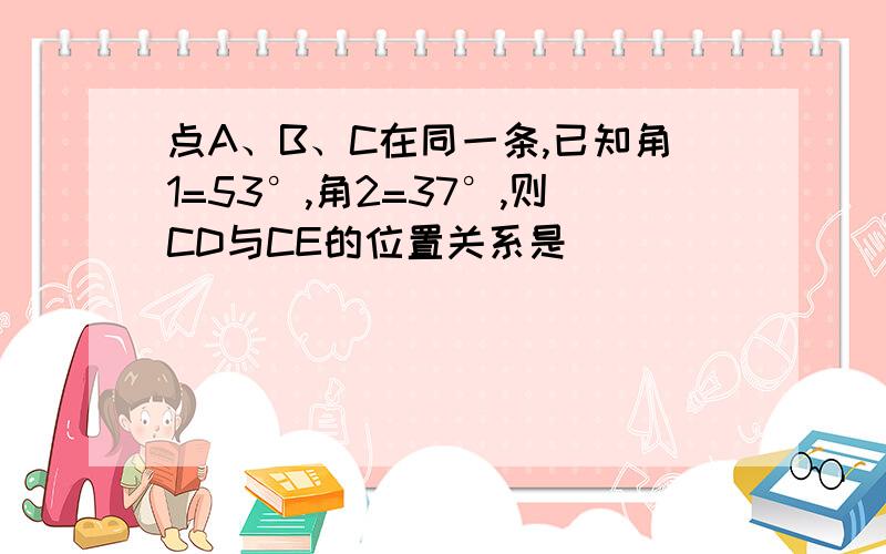 点A、B、C在同一条,已知角1=53°,角2=37°,则CD与CE的位置关系是___