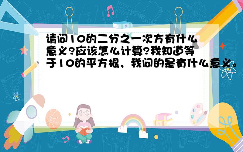 请问10的二分之一次方有什么意义?应该怎么计算?我知道等于10的平方根，我问的是有什么意义。比如，10的平方的意义是：两个10相乘；那么10的二分之一次方有代表什么呢，二分之一个10相