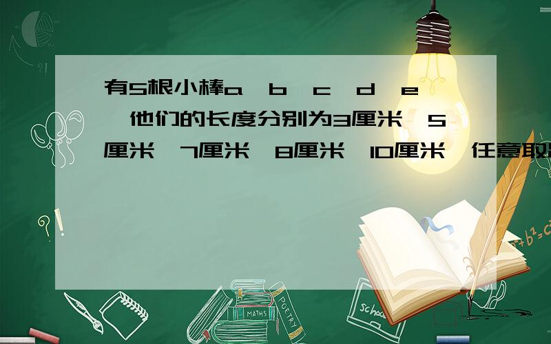 有5根小棒a,b,c,d,e,他们的长度分别为3厘米、5厘米、7厘米、8厘米、10厘米,任意取出三根,可以摆成几种不同的三角形?