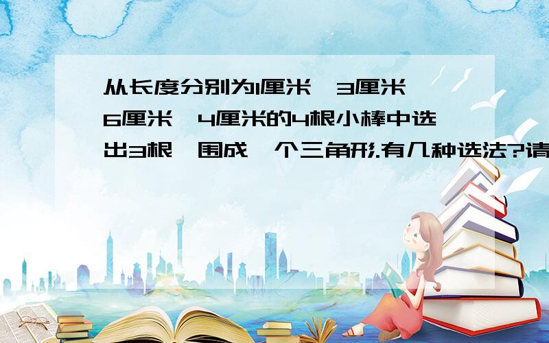 从长度分别为1厘米、3厘米、6厘米、4厘米的4根小棒中选出3根,围成一个三角形.有几种选法?请写出来.