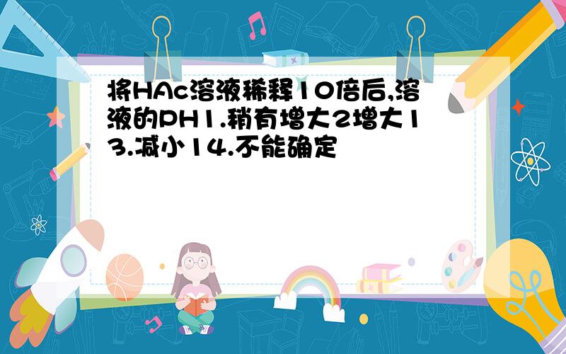 将HAc溶液稀释10倍后,溶液的PH1.稍有增大2增大13.减小14.不能确定