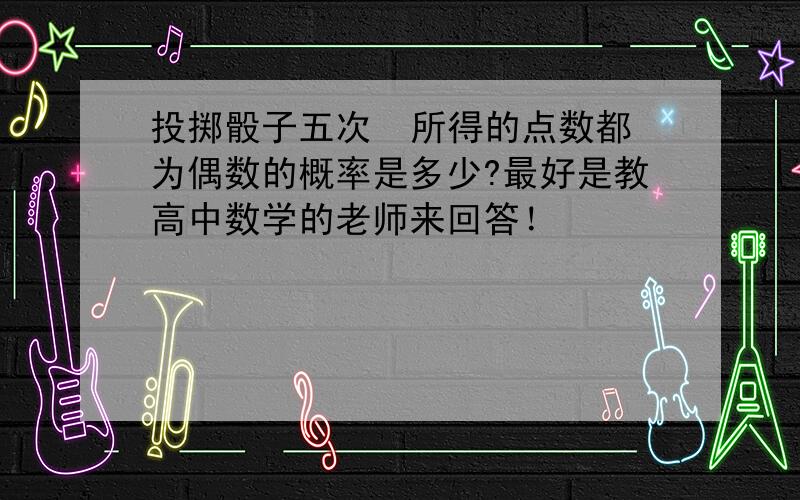 投掷骰子五次  所得的点数都为偶数的概率是多少?最好是教高中数学的老师来回答！