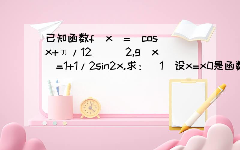 已知函数f(x)=[cos(x+π/12)]^2,g(x)=1+1/2sin2x.求：（1）设x=x0是函数y=f(x)图像的一条对称轴,求g(2x0)的值； （2）求函数h(x)=f(x)+g(x),x∈[0,π/4]的值域.