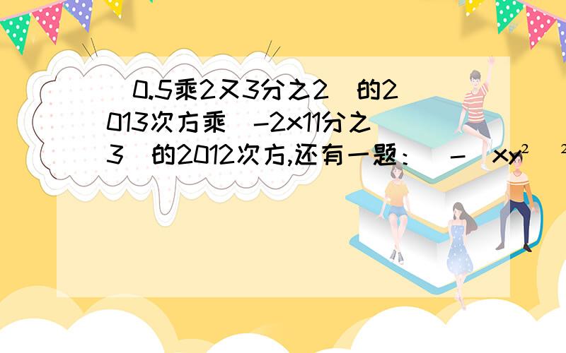 (0.5乘2又3分之2)的2013次方乘(-2x11分之3)的2012次方,还有一题：[-(xy²)²]³+[-2(-xy²)³]²，