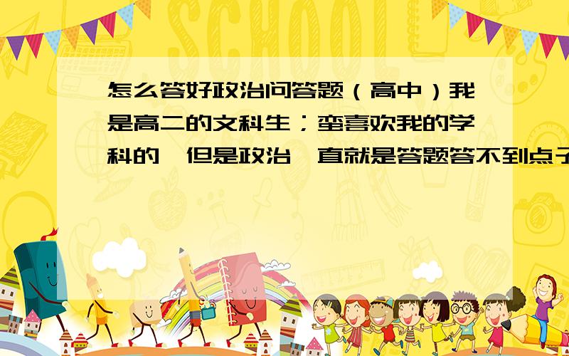 怎么答好政治问答题（高中）我是高二的文科生；蛮喜欢我的学科的,但是政治一直就是答题答不到点子上,平时也都背会了知识点的.