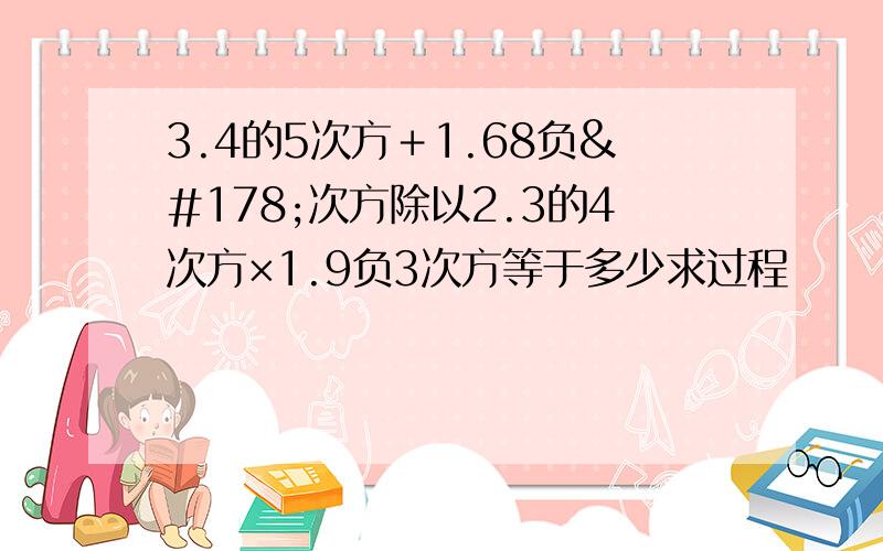 3.4的5次方＋1.68负²次方除以2.3的4次方×1.9负3次方等于多少求过程