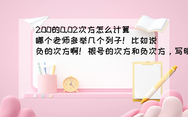 200的0.02次方怎么计算哪个老师多举几个列子！比如说负的次方啊！根号的次方和负次方，写明白点，我不太会！我看懂了学会了加100分！我注重学习，读书的时候没有学习好啊！出社会工作