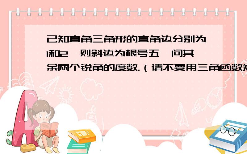 已知直角三角形的直角边分别为1和2,则斜边为根号五,问其余两个锐角的度数.（请不要用三角函数知识回答）要使七八年级学生能听得懂