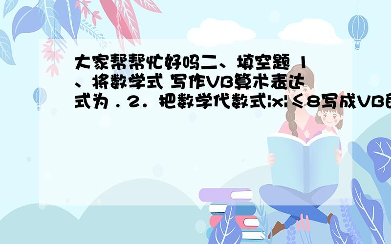 大家帮帮忙好吗二、填空题 1、将数学式 写作VB算术表达式为 . 2．把数学代数式|x|≤8写成VB的关系表达式急啊,帮帮忙