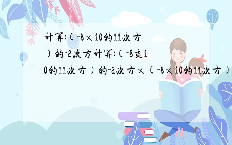 计算:(-8×10的11次方)的-2次方计算:(-8乘10的11次方)的-2次方×(-8×10的11次方)的-3次方÷[（-4×10的5次方）的-5次方×（2×10的6次方）的-5次方].急.