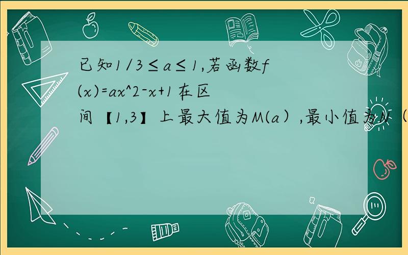 已知1/3≤a≤1,若函数f(x)=ax^2-x+1在区间【1,3】上最大值为M(a）,最小值为N（a）设g（a）=M(a)-N(a)求g(a)的解析式.求函数g（a）的单调区间