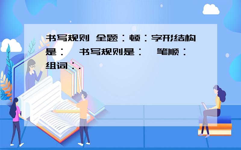 书写规则 全题：顿：字形结构是：,书写规则是：,笔顺：,组词：.