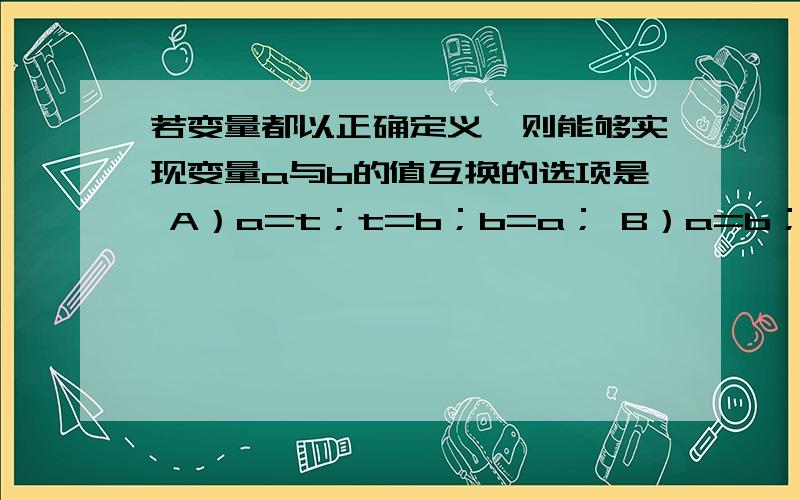 若变量都以正确定义,则能够实现变量a与b的值互换的选项是 A）a=t；t=b；b=a； B）a=b；b=a； C）t=a,a=b,b=t； D）t=a；b=t；a=b；为什么选C啊