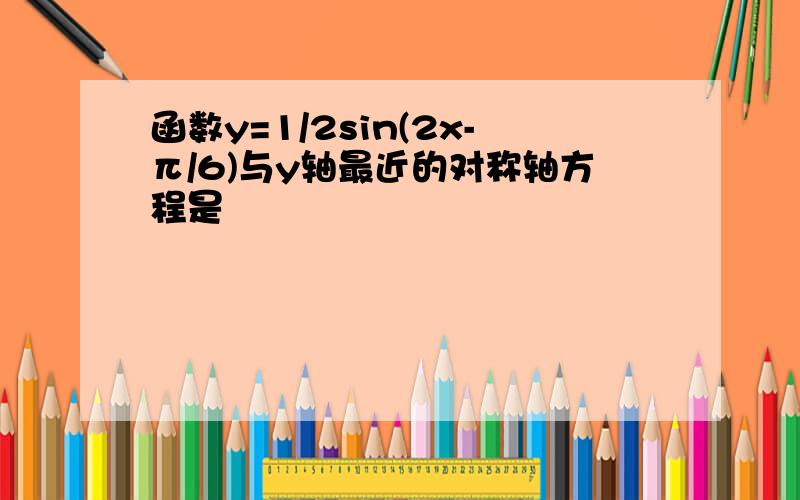 函数y=1/2sin(2x-π/6)与y轴最近的对称轴方程是