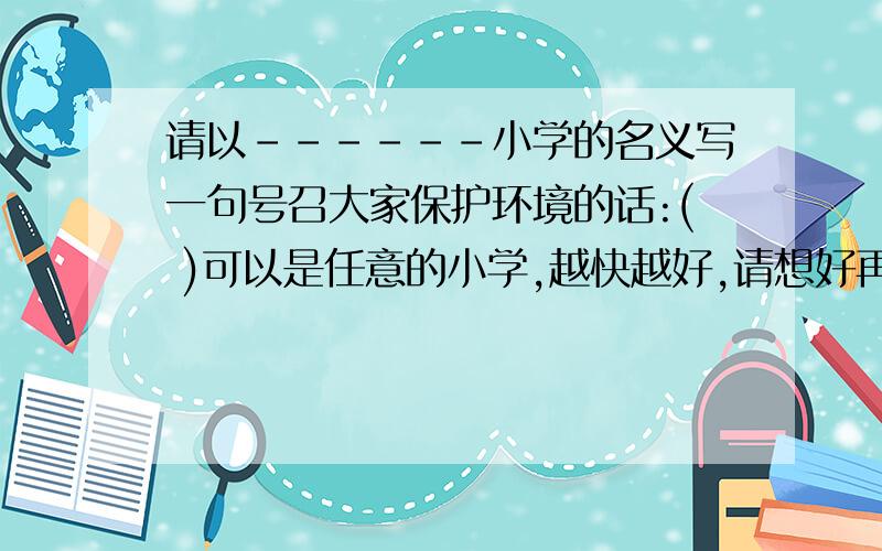 请以------小学的名义写一句号召大家保护环境的话:( )可以是任意的小学,越快越好,请想好再写