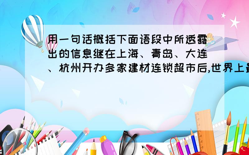 用一句话概括下面语段中所透露出的信息继在上海、青岛、大连、杭州开办多家建材连锁超市后,世界上最大的仓储式装饰材料建材商百安居日前又将建材连锁超市开到了深圳；并计划以深圳