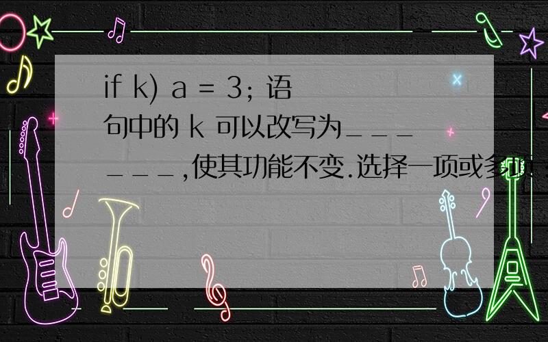 if k) a = 3; 语句中的 k 可以改写为______,使其功能不变.选择一项或多项：A.k = 0B.k = 0C.k == 0D.k = 0