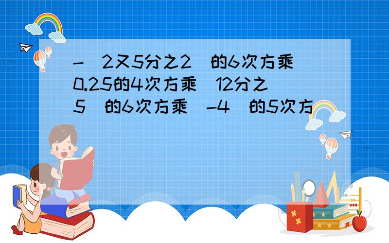 -（2又5分之2）的6次方乘0.25的4次方乘（12分之5）的6次方乘（-4）的5次方