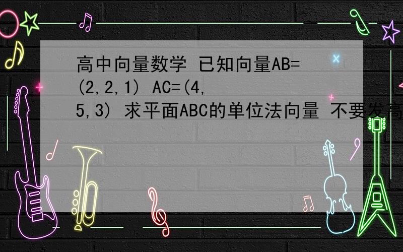 高中向量数学 已知向量AB=(2,2,1) AC=(4,5,3) 求平面ABC的单位法向量 不要发高中向量数学已知向量AB=(2,2,1)AC=(4,5,3)求平面ABC的单位法向量不要发图片  谢谢喽(^_^)