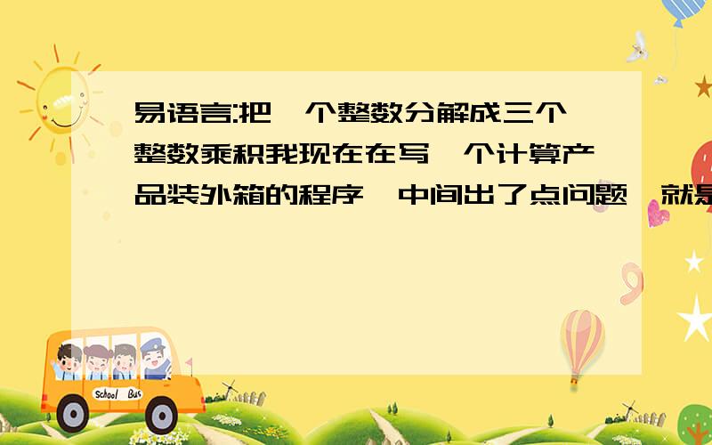 易语言:把一个整数分解成三个整数乘积我现在在写一个计算产品装外箱的程序,中间出了点问题,就是当输入任意一个数量时,会自动分成三个整数的乘积,比如：当我输入：12时,会显示如下装