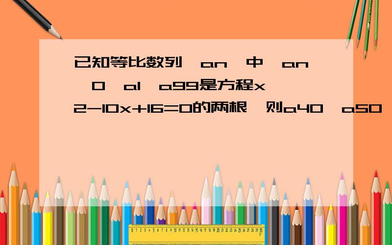 已知等比数列{an}中,an>0,a1,a99是方程x^2-10x+16=0的两根,则a40*a50*a60的值为（ ） A.32 B.64 C.256 D.正负六十四