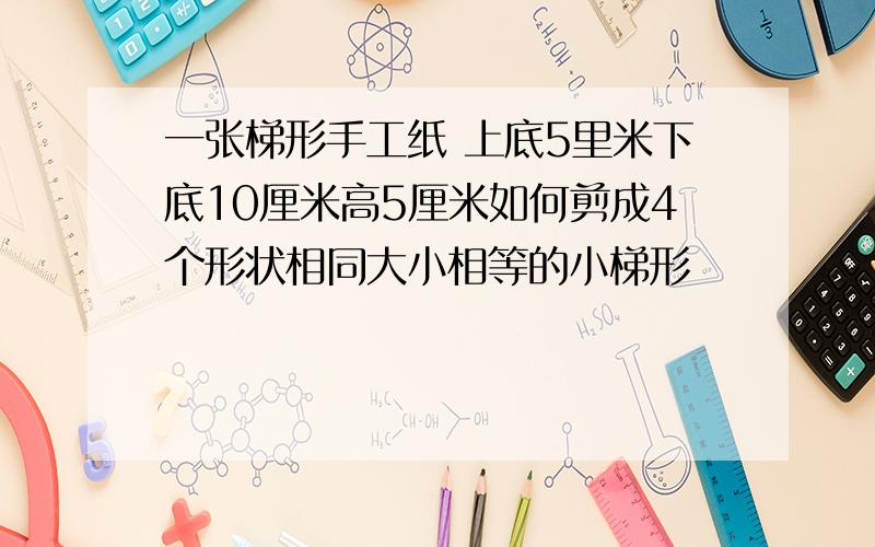 一张梯形手工纸 上底5里米下底10厘米高5厘米如何剪成4个形状相同大小相等的小梯形