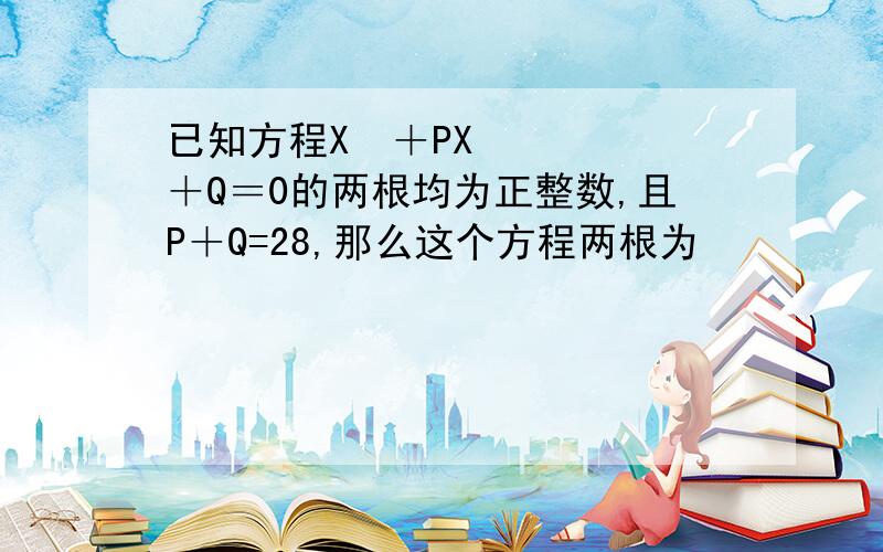 已知方程X²＋PX＋Q＝0的两根均为正整数,且P＋Q=28,那么这个方程两根为