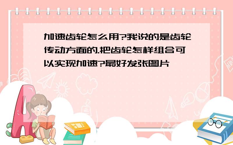 加速齿轮怎么用?我说的是齿轮传动方面的.把齿轮怎样组合可以实现加速?最好发张图片