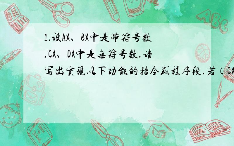 1．设AX、BX中是带符号数,CX、DX中是无符号数,请写出实现以下功能的指令或程序段.若（CX）＜（DX）,则转移到NEXT1;若（AX）＞（BX）,则转移到NEXT2；若（CX）=0,则转移到NEXT3；若（CX）=0,则转移