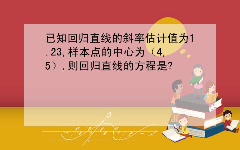 已知回归直线的斜率估计值为1.23,样本点的中心为（4,5）,则回归直线的方程是?