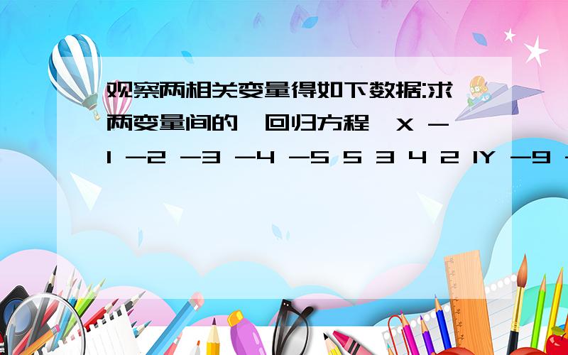 观察两相关变量得如下数据:求两变量间的【回归方程】X -1 -2 -3 -4 -5 5 3 4 2 1Y -9 -7 -5 -3 -1 - 5 3 7 9不好意思 Y 的 -1 -5 间 有一个1