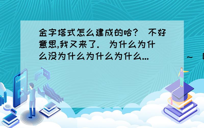 金字塔式怎么建成的哈?(不好意思,我又来了.)为什么为什么没为什么为什么为什么...````~`咳咳.