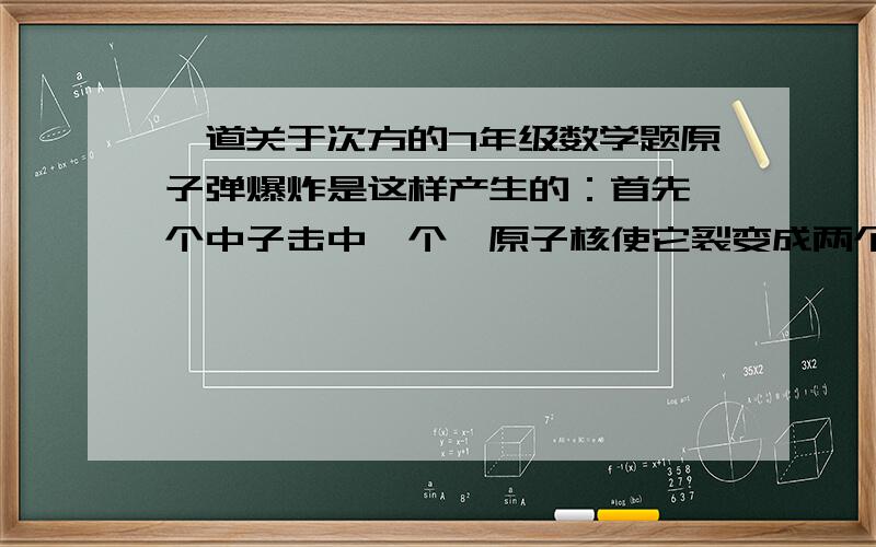 一道关于次方的7年级数学题原子弹爆炸是这样产生的：首先一个中子击中一个铀原子核使它裂变成两个原子核,同时释放出两个中子,两个中子各自又击中一个铀原子核,使每个铀原子核裂变产