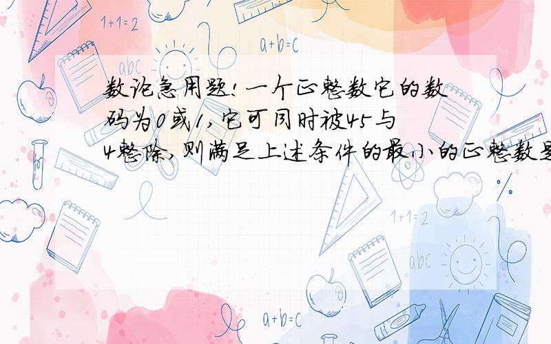 数论急用题!一个正整数它的数码为0或1,它可同时被45与4整除,则满足上述条件的最小的正整数是?