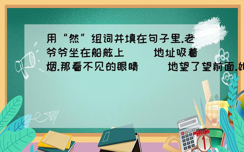 用“然”组词并填在句子里.老爷爷坐在船舷上（ ）地址吸着烟.那看不见的眼睛( )地望了望前面.她把花插在花瓶上（ ）地离开了.书脊上（ ）印着“鲁迅译”三个字.他虽然失败了很多次,（