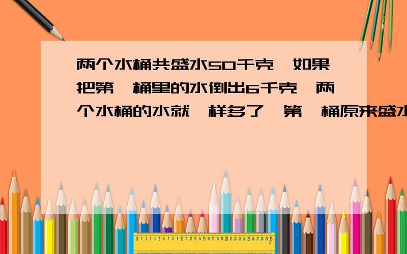 两个水桶共盛水50千克,如果把第一桶里的水倒出6千克,两个水桶的水就一样多了,第一桶原来盛水多少千克?