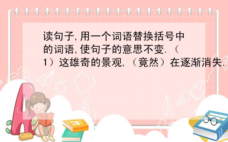 读句子,用一个词语替换括号中的词语,使句子的意思不变.（1）这雄奇的景观,（竟然）在逐渐消失.（ ）（2）笼子里有一团干草,那是小鸟又舒适又温暖的（巢）.（ ）（3）当周围很安静的时