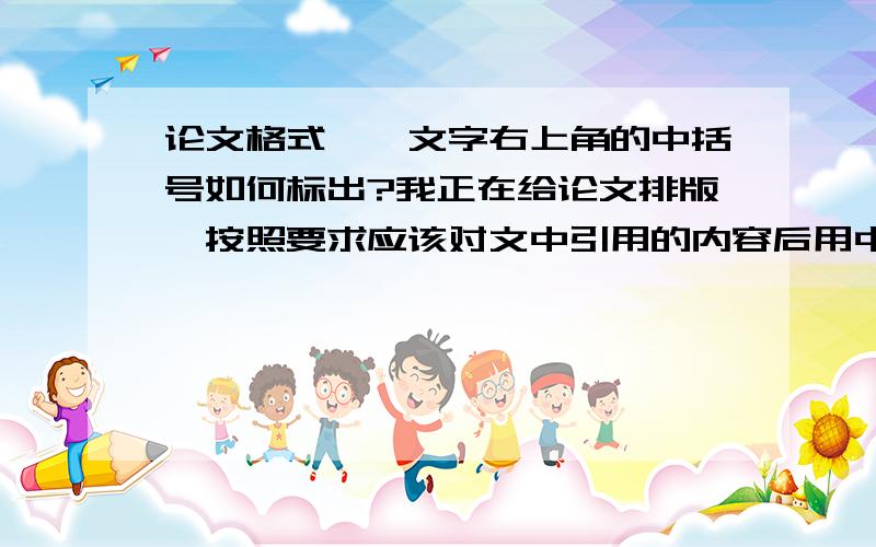 论文格式——文字右上角的中括号如何标出?我正在给论文排版,按照要求应该对文中引用的内容后用中括号标注顺序,该顺序要与最后的参考文献保持一致.可是我不知道如何在文字后的右上角