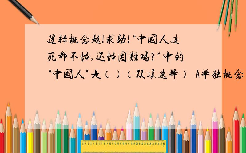 逻辑概念题!求助!“中国人连死都不怕,还怕困难吗?”中的“中国人”是（）（双项选择）  A单独概念 B普遍概念 C正概念 D负概念 E集合概念