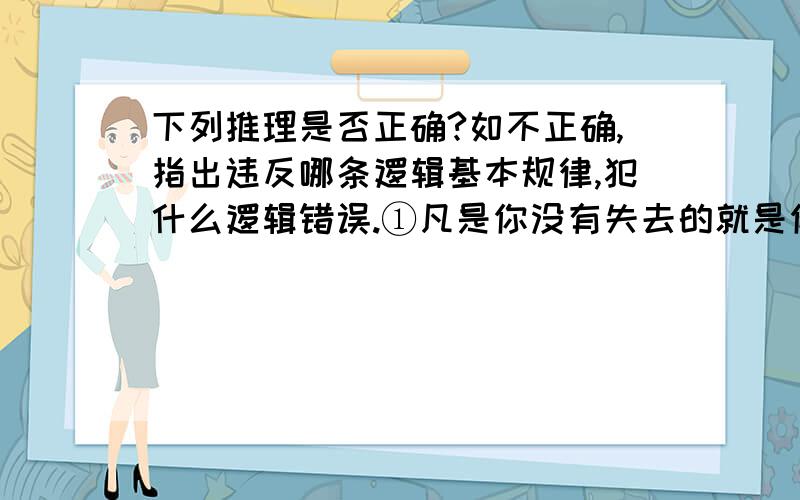 下列推理是否正确?如不正确,指出违反哪条逻辑基本规律,犯什么逻辑错误.①凡是你没有失去的就是你