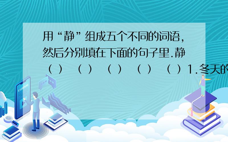 用“静”组成五个不同的词语,然后分别填在下面的句子里.静（ ） （ ） （ ） （ ） （ ）1.冬天的山村到了夜里格外（ ）,只听见雪花簌簌的不断往下落.2.听了英模事迹报告后,我的心情久久