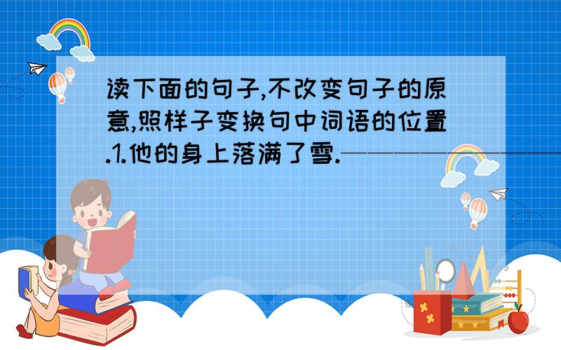 读下面的句子,不改变句子的原意,照样子变换句中词语的位置.1.他的身上落满了雪.————————————————————————————————————-2.离我们公寓不远就有一