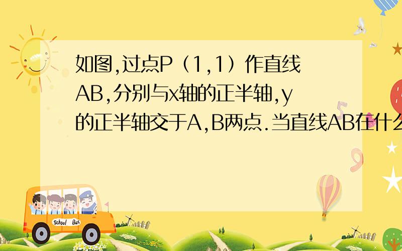 如图,过点P（1,1）作直线AB,分别与x轴的正半轴,y的正半轴交于A,B两点.当直线AB在什么位置时,△AOB的面积最小,最小面积是多少?